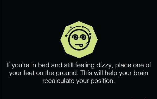 اگر در رختخواب هستید و همچنان احساس گیجی یا سرگیجه دارید یکی از پاهای تان را روی زمین بگذارید این روش به مغز کمک می کند تا موقعیت شما را محاسبه مجدد کنند.